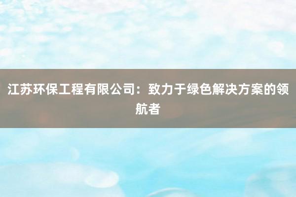 江苏环保工程有限公司：致力于绿色解决方案的领航者