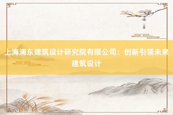 上海浦东建筑设计研究院有限公司：创新引领未来建筑设计