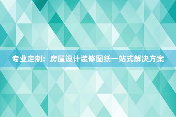 专业定制：房屋设计装修图纸一站式解决方案